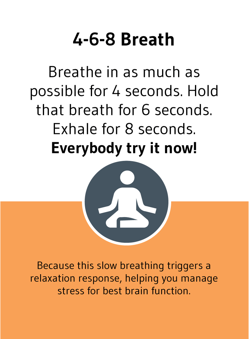4-6-8 Breath: Breathe in as much as possible for 4 seconds. Hold that breath for 6 seconds. Exhale for 8 seconds. Everybody try it now!