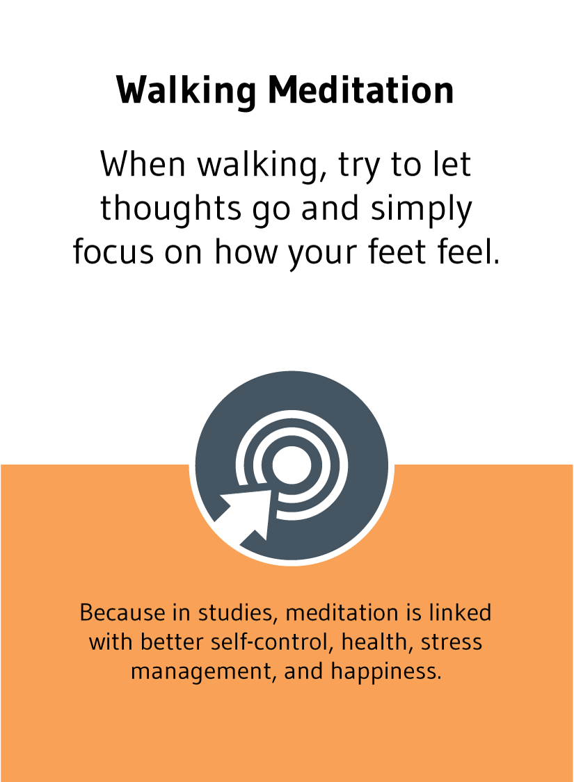 Walking Meditation: When walking, try to let thoughts go and simply focus on how your feet feel. Because, in studies, meditation is linked with better self-control, health, stress management, and happiness.